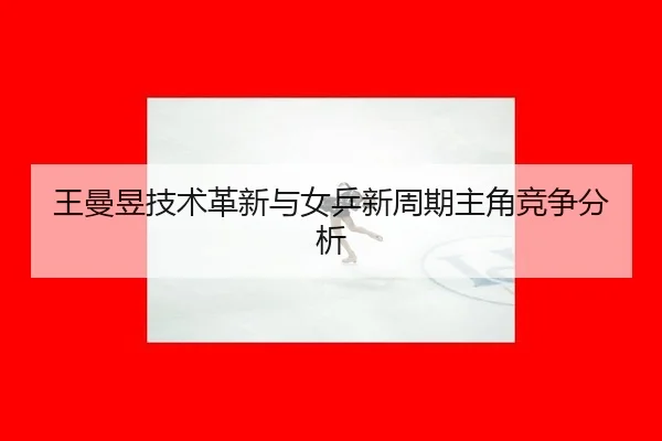 王曼昱技术革新与女乒新周期主角竞争分析